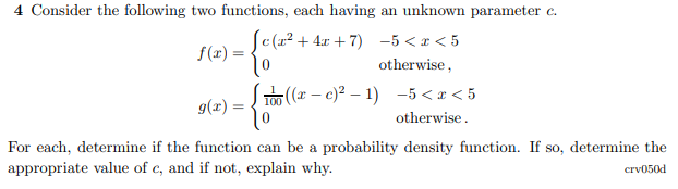 4 Consider the following two functions, each having an unknown parameter c.
S(r? + 4x + 7) -5 <x < 5
f(x) =
otherwise,
TO (r – c)? – 1) -5 <x < 5
9(x) =
otherwise.
For each, determine if the function can be a probability density function. If so, determine the
appropriate value of c, and if not, explain why.
crv050d
