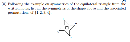 (ii) Following the example on symmetries of the equilateral triangle from the
written notes, list all the symmetries of the shape above and the associated
permutations of {1,2, 3, 4}.

