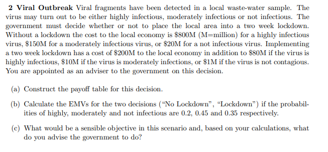 2 Viral Outbreak Viral fragments have been detected in a local waste-water sample. The
virus may turn out to be either highly infectious, moderately infectious or not infectious. The
government must decide whether or not to place the local area into a two week lockdown.
Without a lockdown the cost to the local economy is $800M (M=million) for a highly infectious
virus, $150M for a moderately infectious virus, or $20M for a not infectious virus. Implementing
a two week lockdown has a cost of $200M to the local economy in addition to $80M if the virus is
highly infectious, $10M if the virus is moderately infections, or $1M if the virus is not contagious.
You are appointed as an adviser to the government on this decision.
(a) Construct the payoff table for this decision.
(b) Calculate the EMVS for the two decisions (“No Lockdown", “Lockdown") if the probabil-
ities of highly, moderately and not infectious are 0.2, 0.45 and 0.35 respectively.
(c) What would be a sensible objective in this scenario and, based on your calculations, what
do you advise the government to do?
