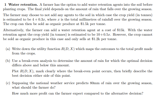 1 Water retention. A farmer has the option to add water retention agents into the soil before
planting crops. The final yield depends on the amount of rain that falls over the growing season.
The farmer may choose to not add any agents to the soil in which case the crop yield (in tonnes)
is estimated to be 4+0.3r, where r is the total millimetres of rainfall over the growing season.
The crop can then be sold as organic produce at $1.5k per tonne.
Alternatively, the farmer can add a water retention agent at a cost of $15k. With the water
retention agent the crop yield (in tonnes) is estimated to be 10+0.5x. However, the crop cannot
be sold as organic produce in this case and only sells at $1.2k per tonne.
(a) Write down the utility function R(D, X) which maps the outcomes to the total profit made
from the crops.
(b) Use a break-even analysis to determine the amount of rain for which the optimal decision
differs above and below this amount.
Plot R(D, X), mark clearly where the break-even point occurs, then briefly describe the
best decision either side of this point.
(c) Supposing the national weather service predicts 80mm of rain over the growing season,
what should the farmer do?
How much more profit can the farmer expect compared to the alternative decision?
