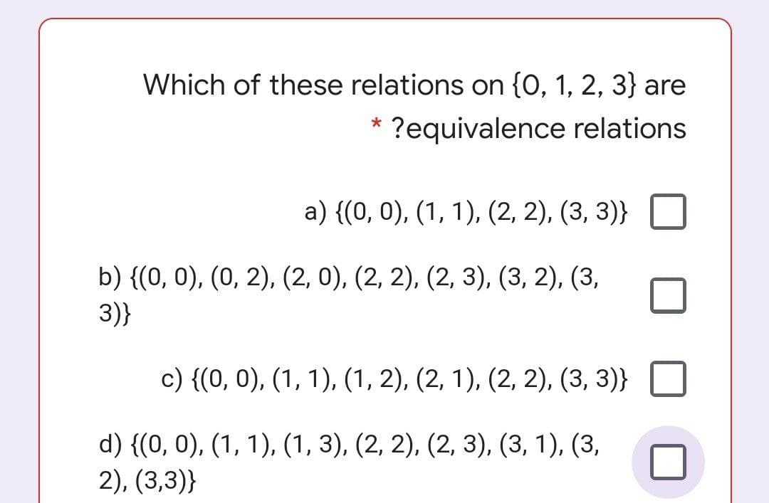 Which of these relations on {0, 1, 2, 3} are
?equivalence relations
a) {(0, 0), (1, 1), (2, 2), (3, 3)}
b) {(0, 0), (0, 2), (2, 0), (2, 2), (2, 3), (3, 2), (3,
3)}
c) {(0, 0), (1, 1), (1, 2), (2, 1), (2, 2), (3, 3)}
d) {(0, 0), (1, 1), (1, 3), (2, 2), (2, 3), (3, 1), (3,
2), (3,3)}

