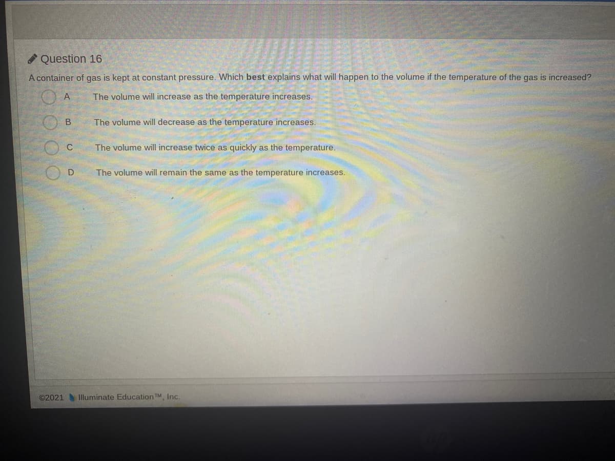 Question 16
A container of gas is kept at constant pressure. Which best explains what will happen to the volume if the temperature of the gas is increased?
The volume will increase as the temperature increases.
B.
The volume will decrease as the temperature increases.
C
The volume will increase twice as quickly as the temperature.
The volume will remain the same as the temperature increases.
©2021Illuminate Education TM, Inc.
O C
