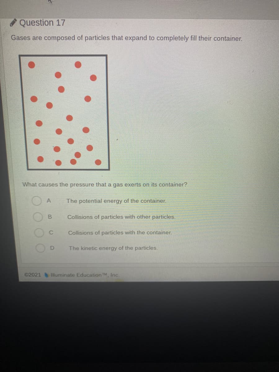 Question 17
Gases are composed of particles that expand to completely fill their container.
What causes the pressure that a gas exerts on its container?
The potential energy of the container.
B
Collisions of particles with other particles.
Collisions of particles with the container.
D
The kinetic energy of the particles.
©2021
Illuminate EducationTM, Inc.
