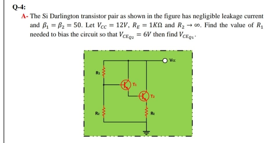 needed to bias the circuit so that Vceo2 = 6V then find VcEq1*
Q-4:
A- The Si Darlington transistor pair as shown in the figure has negligible leakage current
and ß, = B2 = 50. Let Vcc = 12V, RĘ = 1KN and R2 → 0. Find the value of R1
%3D
Vcc
R1
T1
T2
R2
RE
