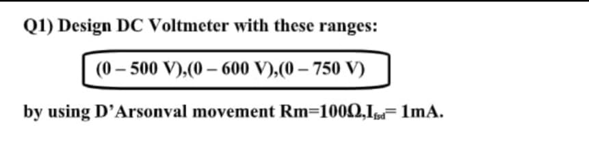 Q1) Design DC Voltmeter with these ranges:
(0 – 500 V),(0 – 600 V),(0 – 750 V)
by using D'Arsonval movement Rm=1002,I 1mA.
