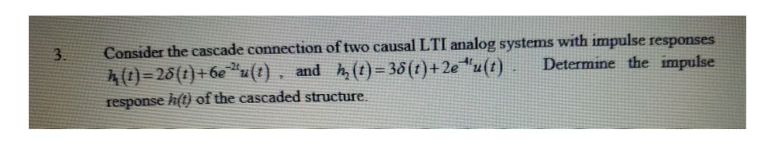 Consider the cascade connection of two causal LTI analog systems with impulse responses
3
Determine the impulse
A()-26(t)+6e u(t). and A (t)-36(1)+2e u(t)
response h(t) of the cascaded structure
