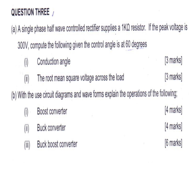 QUESTION THREE
a)A single phase haf wave controle rctifer suppies a 1KQ resistor. Ifthe peak voltage is
300V, compute the foloig given the control angle is t 60 degres
[3 marks
3 marks
() Conduction angle
The root mean square voltage across the load
()
b)With the use circuit diagrams and wave foms explain the operations of the folowing
Amarks
() Boost converter
14 marks)
( Buck converter
6marks
Buck boost converter
