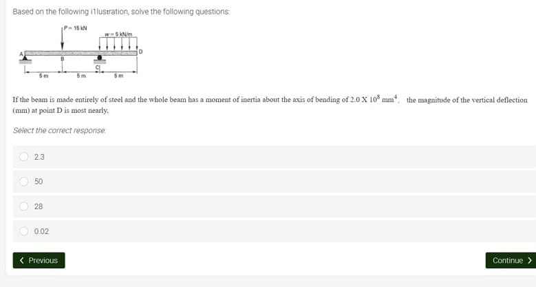 Based on the following illustration, solve the following questions:
P-15kN
w-5 kN/m
5m
5m
5m
If the beam is made entirely of steel and the whole beam has a moment of inertia about the axis of bending of 2.0 X 108 mm², the magnitude of the vertical deflection
(mm) at point D is most nearly,
Select the correct response
2.3
50
28
0.02
Previous
Continue >
O