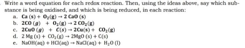 Write a word equation for each redox reaction. Then, using the ideas above, say which sub-
stance is being oxidised, and which is being reduced, in each reaction:
a. Ca (s) + O₂(g) → 2 Cao (s)
b. 200 (g)
+ O2(g) → 2 CO₂(g)
c. 2CuO (g)
+ C(s)→ 2Cu(s) + CO₂(g)
d. 2 Mg (s) + CO₂(g) → 2MgO (s) + C(s)
e. NaOH(aq) + HCl(aq) → NaCl(aq) + H₂0 (1)