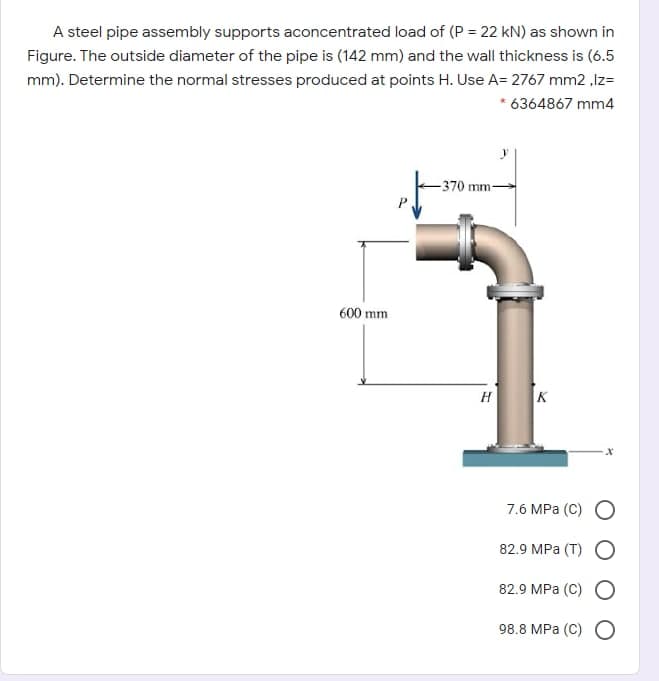 A steel pipe assembly supports aconcentrated load of (P = 22 kN) as shown in
Figure. The outside diameter of the pipe is (142 mm) and the wall thickness is (6.5
mm). Determine the normal stresses produced at points H. Use A= 2767 mm2 ,Iz=
* 6364867 mm4
-370 mm-
600 mm
H
K
7.6 MPa (С) О
82.9 MPа (T) С
82.9 MPа (С) С
98.8 MPа (С) С
