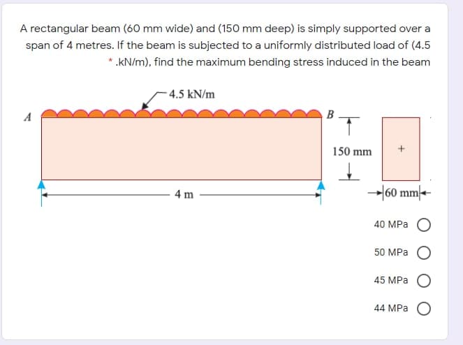 A rectangular beam (60 mm wide) and (150 mm deep) is simply supported over a
span of 4 metres. If the beam is subjected to a uniformly distributed load of (4.5
*.kN/m), find the maximum bending stress induced in the beam
- 4.5 kN/m
A
B
150 mm
4 m
→|60 mm|--
40 MPа О
50 MPа
45 MPa
44 MPа О
