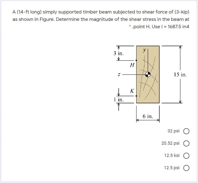 A (14-ft long) simply supported timber beam subjected to shear force of (3-kip)
as shown in Figure. Determine the magnitude of the shear stress in the beam at
*.point H. Use I = 1687.5 in4
3 in.
H
15 in.
K
1 in.
6 in.
32 psi O
20.52 psi
12.5 ksi
12.5 psi
