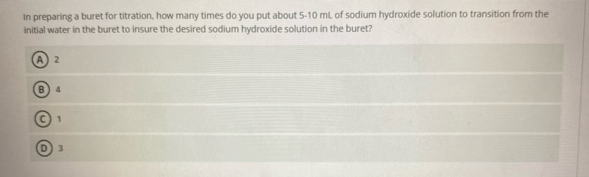 In preparing a buret for titration, how many times do you put about 5-10 mL of sodium hydroxide solution to transition from the
initial water in the buret to insure the desired sodium hydroxide solution in the buret?
4.
1
3.
