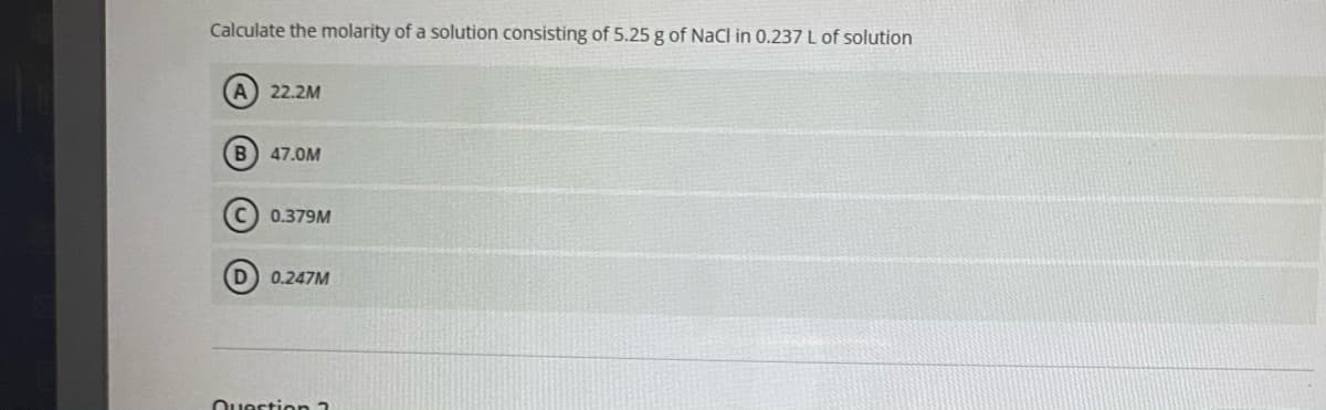 Calculate the molarity of a solution consisting of 5.25 g of NaCI in 0.237 L of solution
A 22.2M
B
47.0M
0.379M
D) 0.247M
Ouestion 2
