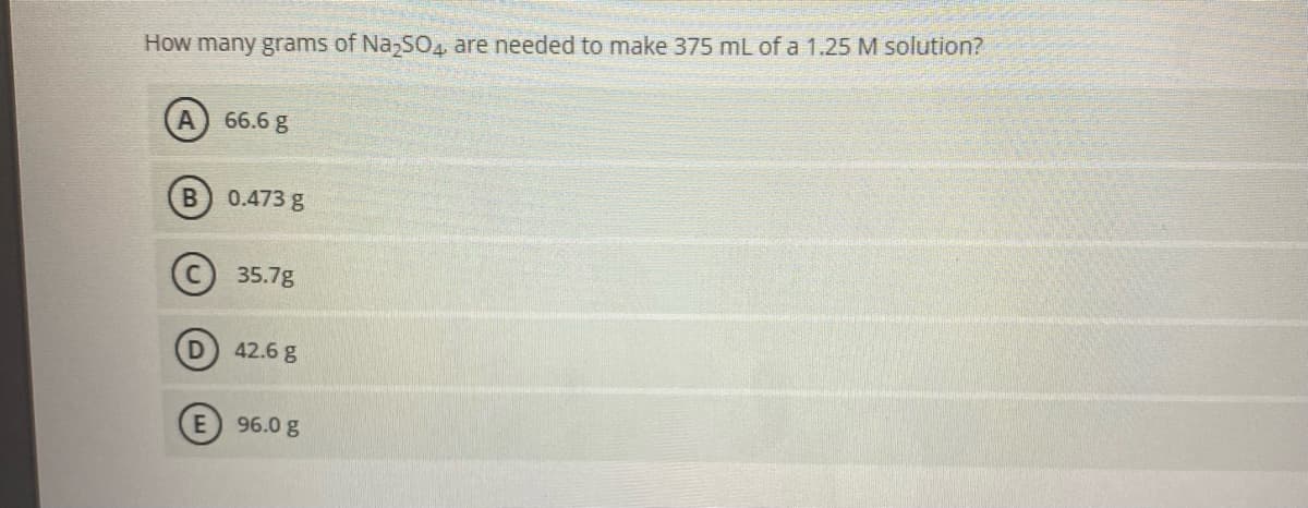 How many grams of Na,SO. are needed to make 375 mL of a 1.25 M solution?
66.6 g
0.473 g
35.7g
42.6 g
E 96.0 g
