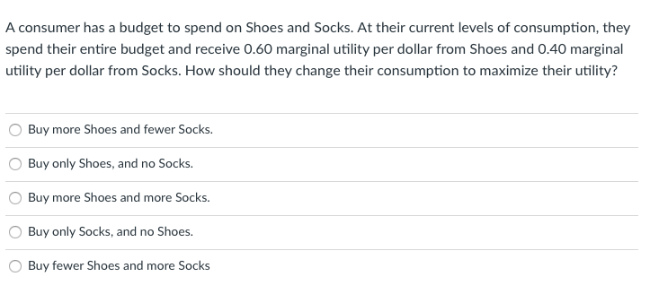 A consumer has a budget to spend on Shoes and Socks. At their current levels of consumption, they
spend their entire budget and receive 0.60 marginal utility per dollar from Shoes and 0.40 marginal
utility per dollar from Socks. How should they change their consumption to maximize their utility?
Buy more Shoes and fewer Socks.
Buy only Shoes, and no Socks.
Buy more Shoes and more Socks.
Buy only Socks, and no Shoes.
Buy fewer Shoes and more Socks
