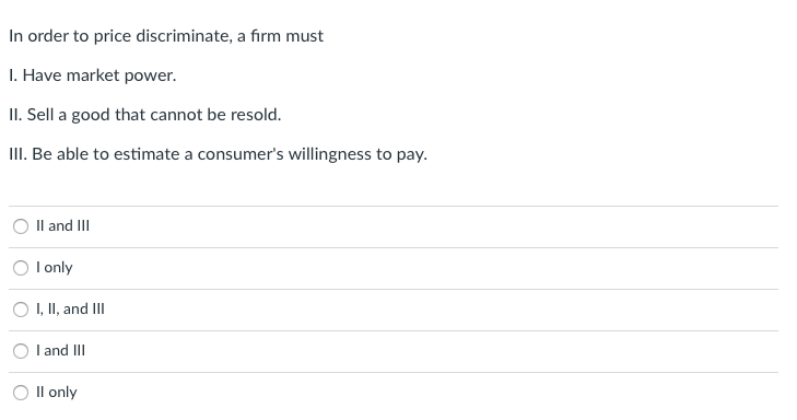 In order to price discriminate, a firm must
I. Have market power.
II. Sell a good that cannot be resold.
III. Be able to estimate a consumer's willingness to pay.
Il and II
I only
O I, II, and II
I and III
Il only
