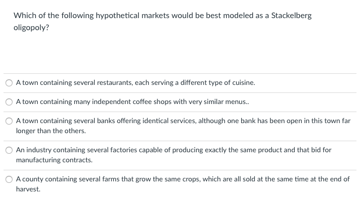 Which of the following hypothetical markets would be best modeled as a Stackelberg
oligopoly?
A town containing several restaurants, each serving a different type of cuisine.
A town containing many independent coffee shops with very similar menus.
A town containing several banks offering identical services, although one bank has been open in this town far
longer than the others.
An industry containing several factories capable of producing exactly the same product and that bid for
manufacturing contracts.
A county containing several farms that grow the same crops, which are all sold at the same time at the end of
harvest.
