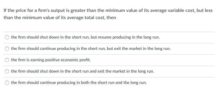 If the price for a fırm's output is greater than the minimum value of its average variable cost, but less
than the minimum value of its average total cost, then
the firm should shut down in the short run, but resume producing in the long run.
the firm should continue producing in the short run, but exit the market in the long run.
the firm is earning positive economic profit.
the firm should shut down in the short run and exit the market in the long run.
the firm should continue producing in both the short run and the long run.
