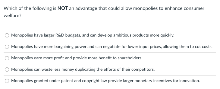 Which of the following is NOT an advantage that could allow monopolies to enhance consumer
welfare?
Monopolies have larger R&D budgets, and can develop ambitious products more quickly.
Monopolies have more bargaining power and can negotiate for lower input prices, allowing them to cut costs.
Monopolies earn more profit and provide more benefit to shareholders.
Monopolies can waste less money duplicating the efforts of their competitors.
O Monopolies granted under patent and copyright law provide larger monetary incentives for innovation.
