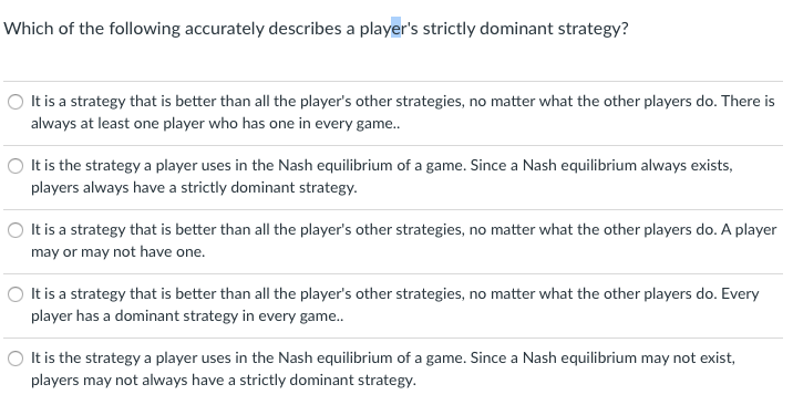 Which of the following accurately describes a player's strictly dominant strategy?
O It is a strategy that is better than all the player's other strategies, no matter what the other players do. There is
always at least one player who has one in every game..
O It is the strategy a player uses in the Nash equilibrium of a game. Since a Nash equilibrium always exists,
players always have a strictly dominant strategy.
O It is a strategy that is better than all the player's other strategies, no matter what the other players do. A player
may or may not have one.
O It is a strategy that is better than all the player's other strategies, no matter what the other players do. Every
player has a dominant strategy in every game..
O It is the strategy a player uses in the Nash equilibrium of a game. Since a Nash equilibrium may not exist,
players may not always have a strictly dominant strategy.
