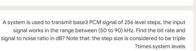 A system is used to transmit base3 PCM signal of 256 level steps, the input
signal works in the range between (50 to 90) kHz. Find the bit rate and
signal to noise ratio in dB? Note that: the step size is considered to be triple
?times system levels