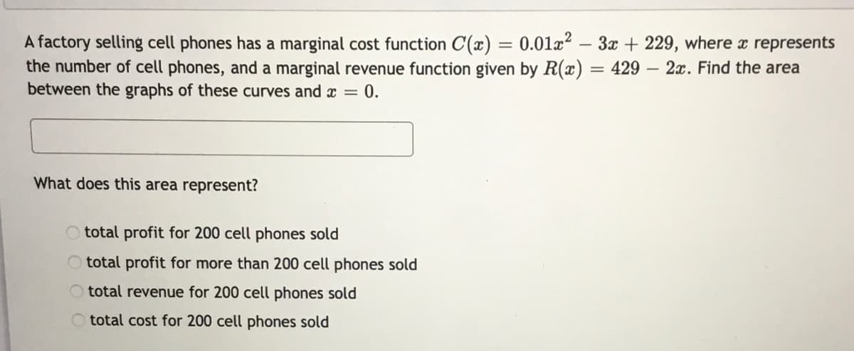 A factory selling cell phones has a marginal cost function C(x) = 0.01x2 – 3x + 229, where x represents
the number of cell phones, and a marginal revenue function given by R(x) = 429
between the graphs of these curves and x =
- 2x. Find the area
0.
What does this area represent?
total profit for 200 cell phones sold
total profit for more than 200 cell phones sold
total revenue for 200 cell phones sold
total cost for 200 cell phones sold
