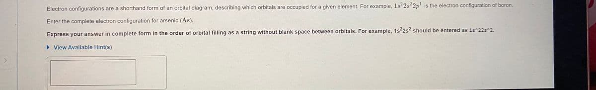 Electron configurations are a shorthand form of an orbital diagram, describing which orbitals are occupied for a given element. For example, 1s 2s 2p is the electron configuration of boron.
Enter the complete electron configuration for arsenic (As).
Express your answer in complete form in the order of orbital filling as a string without blank space between orbitals. For example, 1s22s? should be entered as 1s^22s^2.
• View Available Hint(s)
