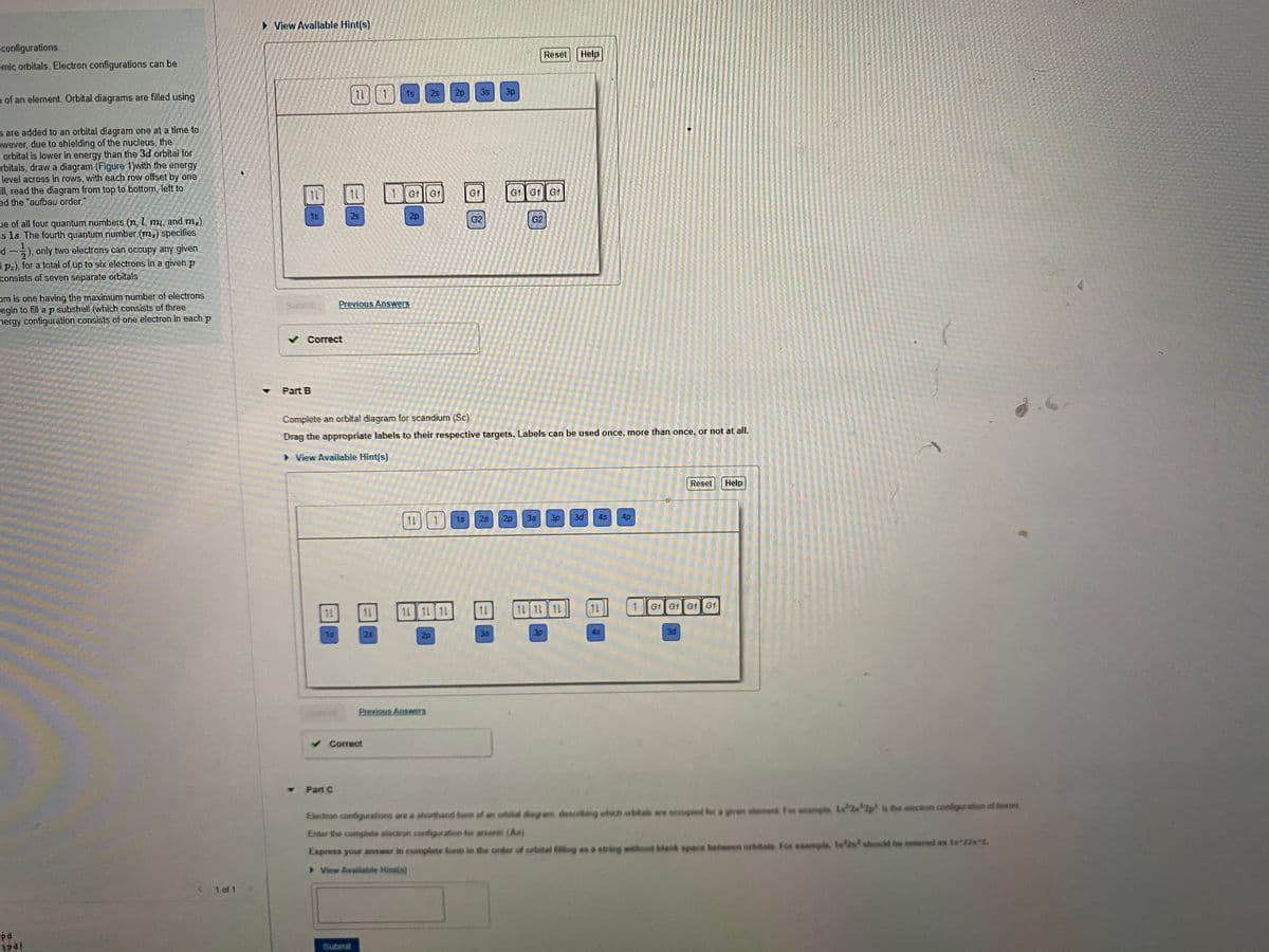 • View Available Hint(s)
configurations.
Reset Help
omic orbitals. Electron configurations can be
目日
11 1
1s
2s
2p
3s
3p
n of an element. Orbital diagrams are filled using
s are added to an orbital diagram one at a time to
owever, due to shielding of the nucleus, the
- orbital is lower in energy than the 3d orbital for
rbitals, draw a diagram (Figure 1)with the energy
level across in rows, with each row offset by one
Fll, read the diagram from top to bottom, left to
ed the "aufbau order."
1Gt G1
G1
G1 G1 G1
1s
28
2p
G2
G2
ue of all four quantum numbers (n, l, mi, and m).
is 1s. The fourth quantum number (m;) specifies
d
3 p:), for a total of up to six electrons in a given p
consists of seven separate orbitals.
), only two electrons can occupy any given
om is one having the maximum number of electrons
egin to fill a p subshell (which consists of three
nergy configuration consists of one electron in each p
Previous Answers
v Correct
Part B
Complete an orbital diagram for scandium (Sc)
Drag the appropriate labels to their respective targets. Labels can be used once, more than once, or not at alI.
> View Available Hint(s)
Reset
Help
11
25
20
3s
3p
3d
4s
4p
15
1L
11 1L 11
11
11 11 11
G1 G1 G1 G1
11
15
2s
2p
35
3p
45
3d
Previous Answers
v Correct
Part C
Electron configurations are a shorthand fom of an orbital diagram, descrting which orbita are accupied for a given sloment For ssample La 2 2p is the electron configuration of boron
Enter the complate electron configuration for arsenic (As)
Express your answer in complete lom in the order of orbital filling es a suing without blank space beteeen orbitals. For example, 1s should be entered as 1s 22s 2.
> View Available Hintis)
< 1 of 1
pa
Submit
