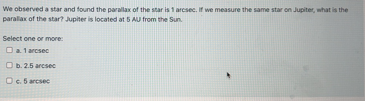 We observed a star and found the parallax of the star is 1 arcsec. If we measure the same star on Jupiter, what is the
parallax of the star? Jupiter is located at 5 AU from the Sun.
Select one or more:
a. 1 arcsec
Ob. 2.5 arcsec
c. 5 arcsec