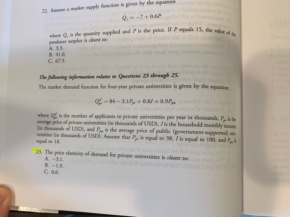 22. Assume a market supply function is given by the equationlunem onodqlaniw A
where Q, is the quantity supplied and P is the price. If P equals 15, the value of the
tor ob ai enomase gniwollot ods lo dbirW.noinubouni
aiannoiqaspibilduq avisizoq lo Isel
a
igid leva
kus Qs =-7+0,6P, gaillet lliz ai 19u
aniwollot ods to dbirW
oinubouni
LEARN
slq tore
where Q, is the quantity supplied and P is the price. If P equals 15, the value es
producer surplus is closest to: iditinpo
A. 3.3.
В. 41.0.
C. 67.5.
ni al kH ra liw ibe sih d bisq ai Jerh bloe zrnsni no xm sinu
orig no
obonni
boicabbne osluram adb nadh worg omooni amuano
-
The following information relates to Questions 23 through 25. in ladn
The market demand function for four-year private universities is given by the equation:
Di
Vebl
Q = 84 – 3.1Pr + 0.81 + 0.9Pu gaiwollot ada to thid
to daidW
s no moit aulqua lo 1slensu A A
%3D
where Q is the number of applicants to private universities per year in thousands, P, is the
pr
average price of private universities (in thousands of USD), I is the household monthly income
1. IN
(in thousands of USD), and Ppu is the average price of public (government-supported) uni-
versities (in thousands of USD). Assume that P, is equal to 38, I is equal to 100, and Pu
equal to 18.
orh bing bad 1sil2 arh li nsda 1dgid od lliw bieq soh
23. The price elasticity of demand for private universities is closest to:on soing odT&
A. -3.1.
Bive
В. —1.9.
C. 0.6.
