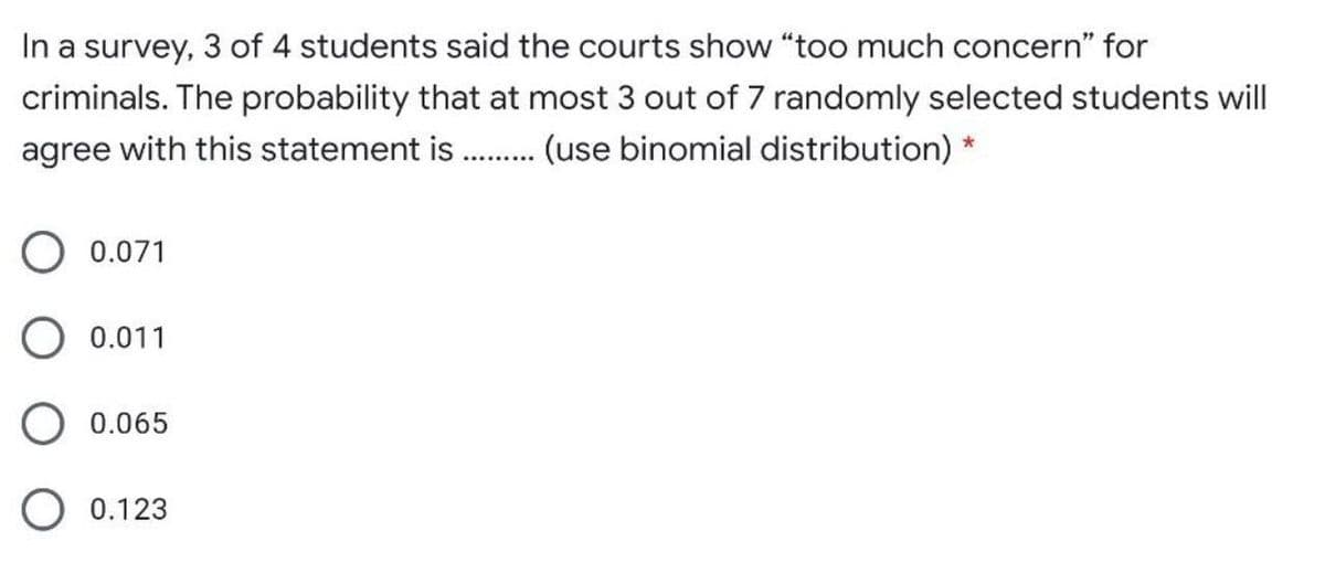 In a survey, 3 of 4 students said the courts show "too much concern" for
criminals. The probability that at most 3 out of 7 randomly selected students will
agree with this statement is .. (use binomial distribution) *
........
O 0.071
O 0.011
O 0.065
0.123
