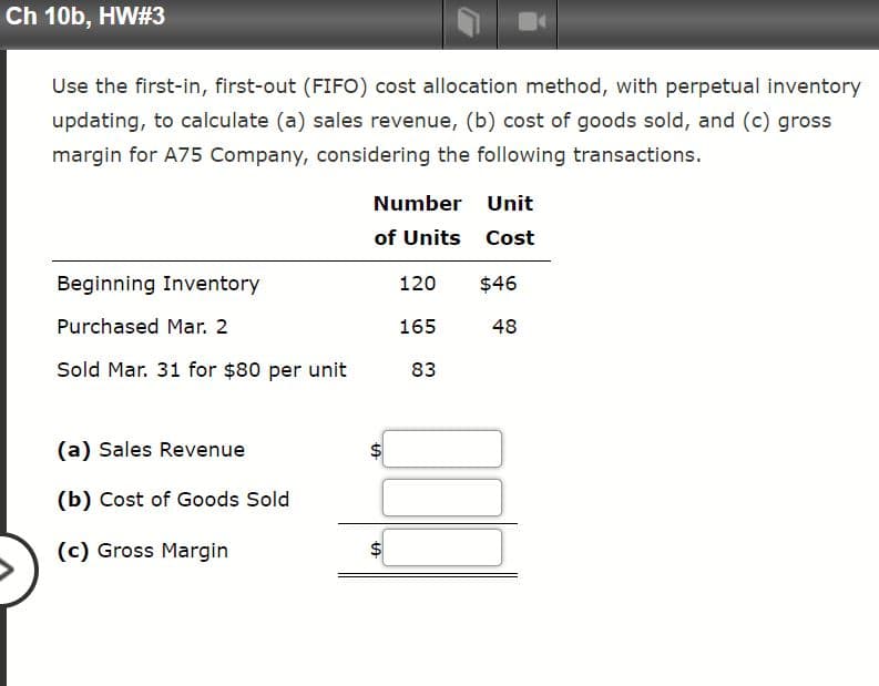 Ch 10b, HW#3
Use the first-in, first-out (FIFO) cost allocation method, with perpetual inventory
updating, to calculate (a) sales revenue, (b) cost of goods sold, and (c) gross
margin for A75 Company, considering the following transactions.
Number Unit
of Units Cost
Beginning Inventory
120
$46
Purchased Mar. 2
165
48
Sold Mar. 31 for $80 per unit
83
(a) Sales Revenue
(b) Cost of Goods Sold
(c) Gross Margin
%24
%24
