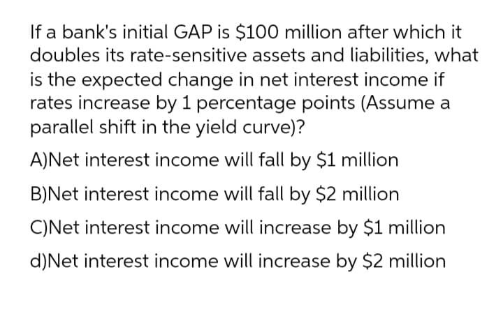 If a bank's initial GAP is $100 million after which it
doubles its rate-sensitive assets and liabilities, what
is the expected change in net interest income if
rates increase by 1 percentage points (Assume a
parallel shift in the yield curve)?
A)Net interest income will fall by $1 million
B)Net interest income will fall by $2 million
C)Net interest income will increase by $1 million
d)Net interest income will increase by $2 million
