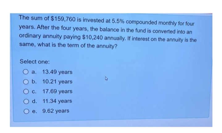 The sum of $159,760 is invested at 5.5% compounded monthly for four
years. After the four years, the balance in the fund is converted into an
ordinary annuity paying $10,240 annually. If interest on the annuity is the
same, what is the term of the annuity?
Select one:
O a. 13.49 years
b. 10.21 years
С.
17.69 years
d. 11.34 years
e.
9.62 years
