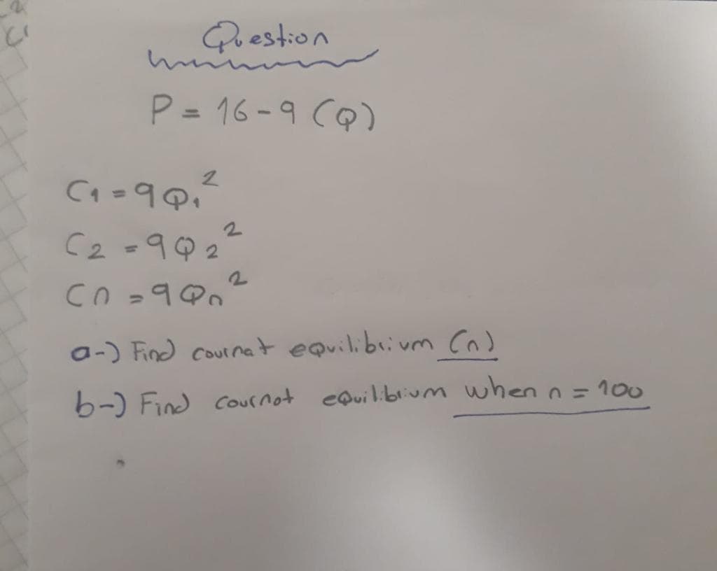 Question
P = 16-9 CQ)
%3D
C2 -9Q2
a-) Find cournet equilibrivm Cn)
b-) Find cournot eQuil.blium when n= 100
