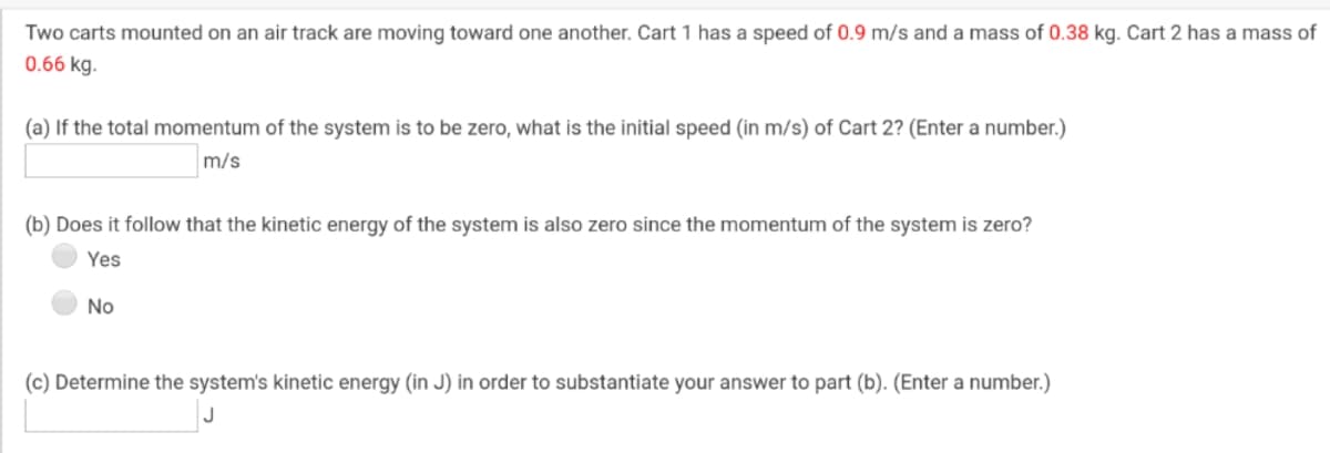 Two carts mounted on an air track are moving toward one another. Cart 1 has a speed of 0.9 m/s and a mass of 0.38 kg. Cart 2 has a mass of
0.66 kg.
(a) If the total momentum of the system is to be zero, what is the initial speed (in m/s) of Cart 2? (Enter a number.)
m/s
(b) Does it follow that the kinetic energy of the system is also zero since the momentum of the system is zero?
Yes
No
(c) Determine the system's kinetic energy (in J) in order to substantiate your answer to part (b). (Enter a number.)
