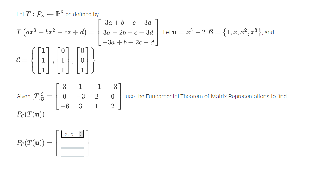 Let T : P3 → R° be defined by
За + b — с — За
T (ax' + bx? + cx + d)
Let u = x – 2, B = {1, x, x² , x³ }, and
За — 2b + с — За
— За + b + 2с — d
0.
C =
3
1
-1
-3
Given [T]%
-3
2
use the Fundamental Theorem of Matrix Representations to find
-6
3
1
2
Pc(T(u)).
Ex: 5
Pe(T(u)) :
