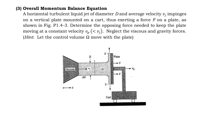 (3) Overall Momentum Balance Equation
A horizontal turbulent liquid jet of diameter Dand average velocity v, impinges
on a vertical plate mounted on a cart, thus exerting a force F on a plate, as
shown in Fig. P1.4-3. Determine the opposing force needed to keep the plate
moving at a constant velocity v, (< v;). Neglect the viscous and gravity forces.
(Hint: Let the control volume Q move with the plate)
Plate
Nozzle
Jet
Cart
