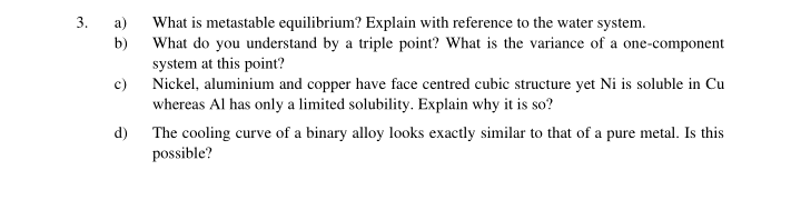 3.
What is metastable equilibrium? Explain with reference to the water system.
b)
а)
What do you understand by a triple point? What is the variance of a one-component
system at this point?
Nickel, aluminium and copper have face centred cubic structure yet Ni is soluble in Cu
whereas Al has only a limited solubility. Explain why it is so?
c)
d) The cooling curve of a binary alloy looks exactly similar to that of a pure metal. Is this
possible?
