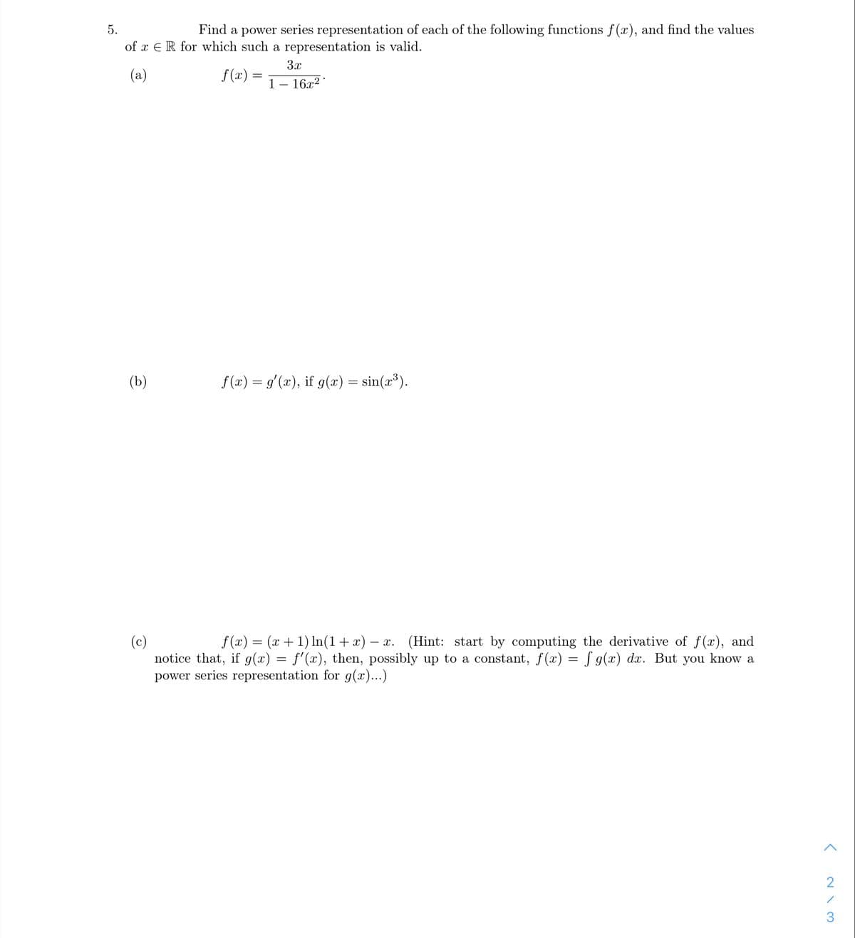 5.
Find a power series representation of each of the following functions f(x), and find the values
of x E R for which such a representation is valid.
3x
(a)
f(x)
1
- 16x2
(Ъ)
f(x) = g'(x), if g(x) = sin(x³).
f (x) = (x + 1) In(1+x) -
(c)
notice that, if g(x) = f'(x), then, possibly up to a cons
power series representation for g(x)...)
(Hint: start by computing the derivative of f(x), and
at, f(x) = J g(x) dx. But you know a
- x.
3.
