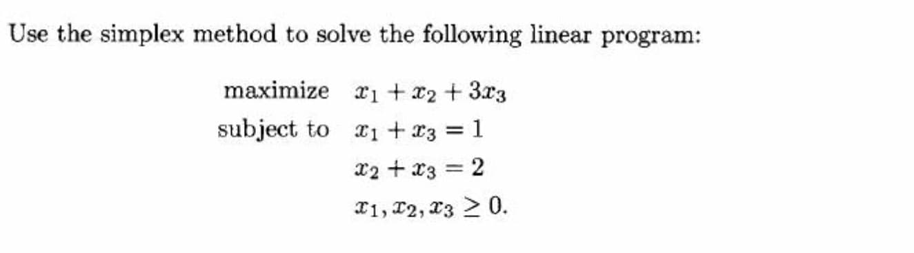 Use the simplex method to solve the following linear program:
maximize x1 + x2 + 3x3
subject to 1 + r3 = 1
X2 + x3 = 2
T1, 12, X3 > 0.
