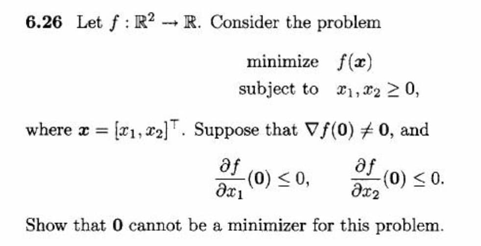 6.26 Let f : R² -- R. Consider the problem
minimize f(æ)
subject to r1, r2 2 0,
where a = [r1, r2]T. Suppose that Vf(0) # 0, and
se
(0) < 0,
se
dx2
Show that 0 cannot be a minimizer for this problem.

