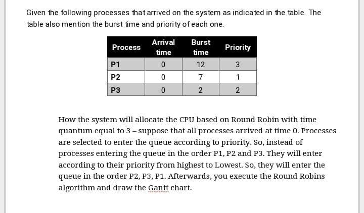 Given the following processes that arrived on the system as indicated in the table. The
table also mention the burst time and priority of each one.
Arrival
Burst
Process
Priority
time
time
P1
12
3
P2
7
1
P3
2
2
How the system will allocate the CPU based on Round Robin with time
quantum equal to 3 - suppose that all processes arrived at time 0. Processes
are selected to enter the queue according to priority. So, instead of
processes entering the queue in the order P1, P2 and P3. They will enter
according to their priority from highest to Lowest. So, they will enter the
queue in the order P2, P3, P1. Afterwards, you execute the Round Robins
algorithm and draw the Gantt chart.
