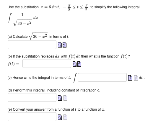 Use the substitution
S
1
36-22
da
=
= 6 sint, -≤t≤to simplify the following integral:
(a) Calculate √√36-x2 in terms of t.
(b) If the substitution replaces de with f(t) dt then what is the function f(t)?
f(t)=
S
(d) Perform this integral, including constant of integration c.
(c) Hence write the integral in terms of t:
(e) Convert your answer from a function of t to a function of .
dt.