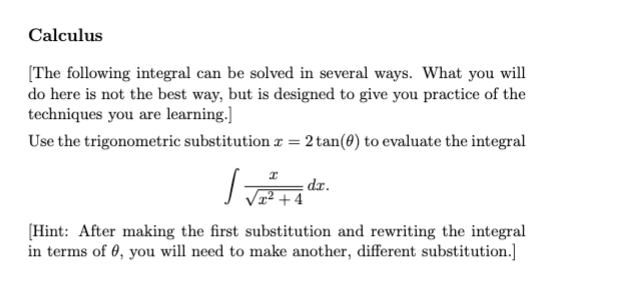 Calculus
[The following integral can be solved in several ways. What you will
do here is not the best way, but is designed to give you practice of the
techniques you are learning.]
Use the trigonometric substitution = 2 tan(0) to evaluate the integral
S=
[Hint: After making the first substitution and rewriting the integral
in terms of 0, you will need to make another, different substitution.]
-4
dr.