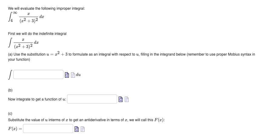 We will evaluate the following improper integral:
∞
1.₁0.
dx
(x²+3)2
First we will do the indefinite integral
I
s
dx
(x²+3)²
(a) Use the substitution u=²+3 to formulate as an integral with respect to u, filling in the integrand below (remember to use proper Mobius syntax in
your function)
S
O
(b)
Now integrate to get a function of u:
du
(c)
Substitute the value of u interms of a to get an antiderivative in terms of x, we will call this F(x):
F(x) =