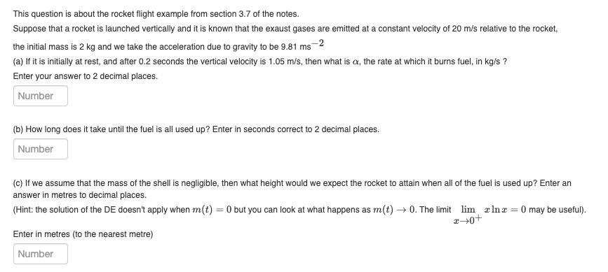 This question is about the rocket flight example from section 3.7 of the notes.
Suppose that a rocket is launched vertically and it is known that the exaust gases are emitted at a constant velocity of 20 m/s relative to the rocket,
the initial mass is 2 kg and we take the acceleration due to gravity to be 9.81 ms
s-2
(a) If it is initially at rest, and after 0.2 seconds the vertical velocity is 1.05 m/s, then what is cx, the rate at which it burns fuel, in kg/s ?
Enter your answer to 2 decimal places.
Number
(b) How long does it take until the fuel is all used up? Enter in seconds correct to 2 decimal places.
Number
(c) If we assume that the mass of the shell is negligible, then what height would we expect the rocket to attain when all of the fuel is used up? Enter an
answer in metres to decimal places.
(Hint: the solution of the DE doesn't apply when m(t) = 0 but you can look at what happens as m(t) →0. The limit lim, lnx = 0 may be useful).
Enter in metres (to the nearest metre)
Number
+0+x
