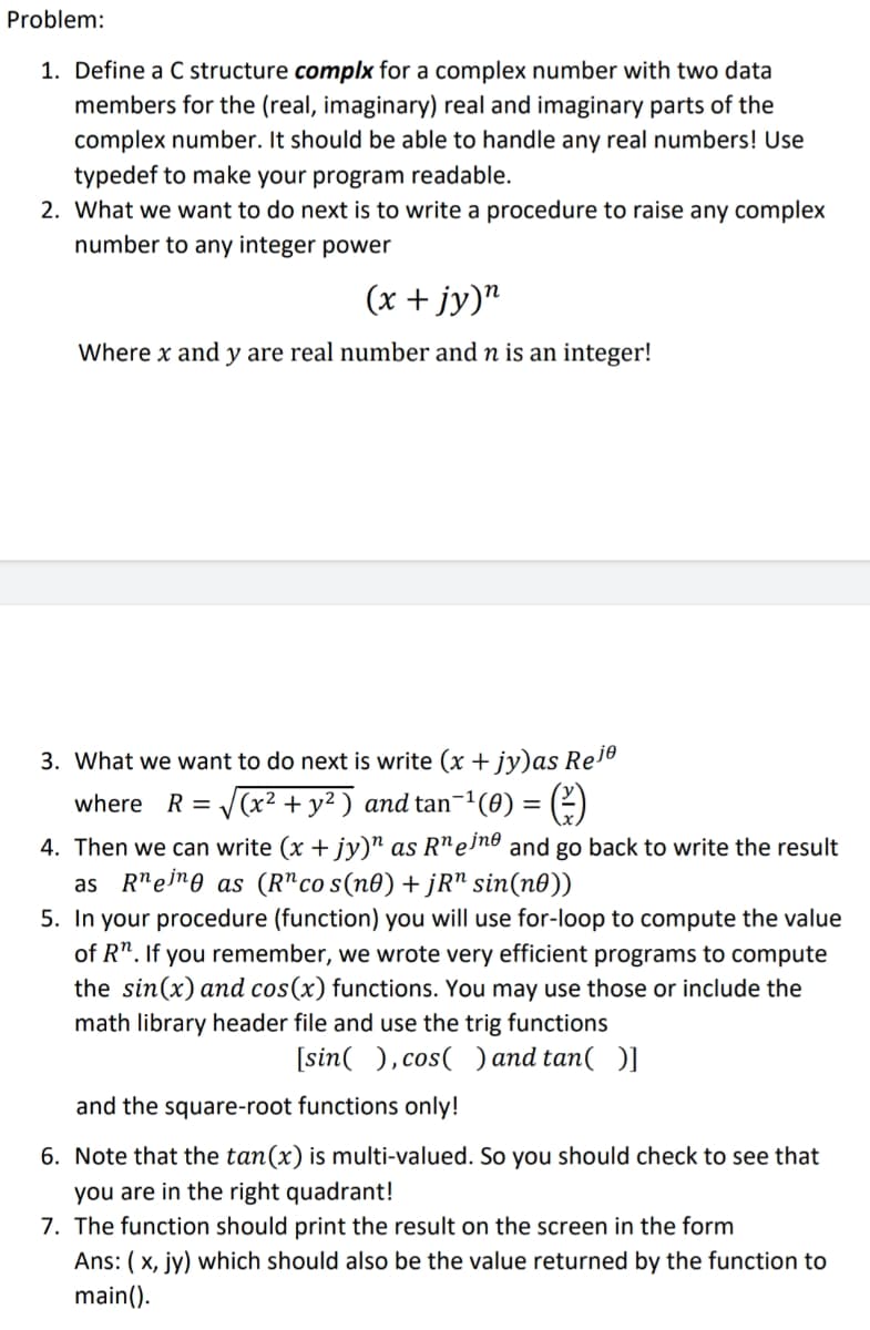 Problem:
1. Define a C structure complx for a complex number with two data
members for the (real, imaginary) real and imaginary parts of the
complex number. It should be able to handle any real numbers! Use
typedef to make your program readable.
2. What we want to do next is to write a procedure to raise any complex
number to any integer power
(x + jy)"
Where x and y are real number and n is an integer!
3. What we want to do next is write (x + jy)as Re1º
where R = J(x² + y² ) and tan-1(0) = (2)
4. Then we can write (x + jy)" as R"e'nº and go back to write the result
as R"ejre as (R"co s(n0) + jR" sin(n0))
5. In your procedure (function) you will use for-loop to compute the value
of R". If you remember, we wrote very efficient programs to compute
the sin(x) and cos(x) functions. You may use those or include the
math library header file and use the trig functions
[sin( ), cos( ) and tan( )]
and the square-root functions only!
6. Note that the tan(x) is multi-valued. So you should check to see that
you are in the right quadrant!
7. The function should print the result on the screen in the form
Ans: ( x, jy) which should also be the value returned by the function to
main().
