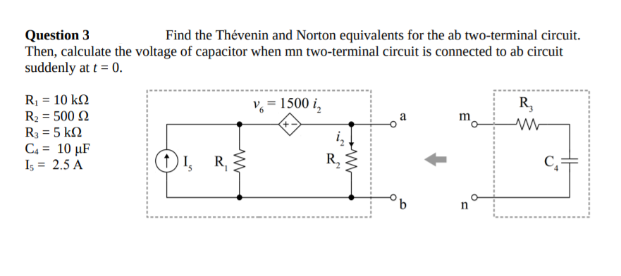 Question 3
Then, calculate the voltage of capacitor when mn two-terminal circuit is connected to ab circuit
suddenly at t = 0.
Find the Thévenin and Norton equivalents for the ab two-terminal circuit.
R1 = 10 kN
R2 = 500 N
R3 = 5 kN
C4 = 10 µF
Is = 2.5 A
= 1500 i,
R,
m
O 1, R,
R,
